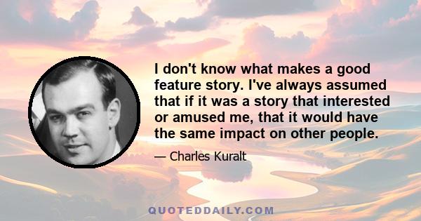 I don't know what makes a good feature story. I've always assumed that if it was a story that interested or amused me, that it would have the same impact on other people.