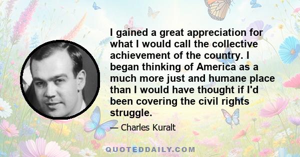 I gained a great appreciation for what I would call the collective achievement of the country. I began thinking of America as a much more just and humane place than I would have thought if I'd been covering the civil