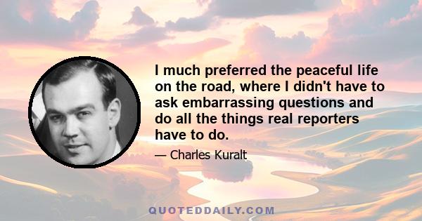 I much preferred the peaceful life on the road, where I didn't have to ask embarrassing questions and do all the things real reporters have to do.