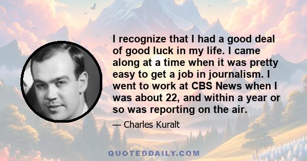 I recognize that I had a good deal of good luck in my life. I came along at a time when it was pretty easy to get a job in journalism. I went to work at CBS News when I was about 22, and within a year or so was