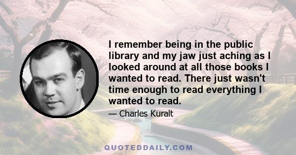 I remember being in the public library and my jaw just aching as I looked around at all those books I wanted to read. There just wasn't time enough to read everything I wanted to read.