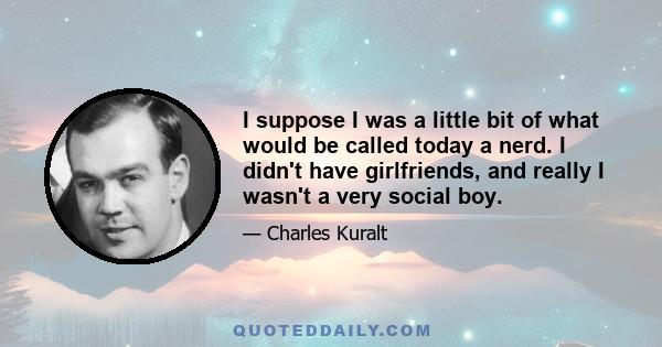 I suppose I was a little bit of what would be called today a nerd. I didn't have girlfriends, and really I wasn't a very social boy.