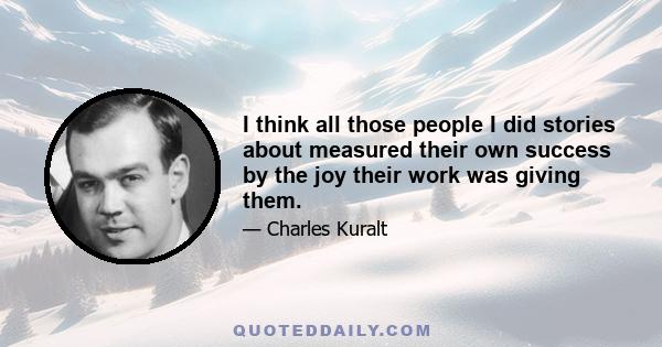 I think all those people I did stories about measured their own success by the joy their work was giving them.