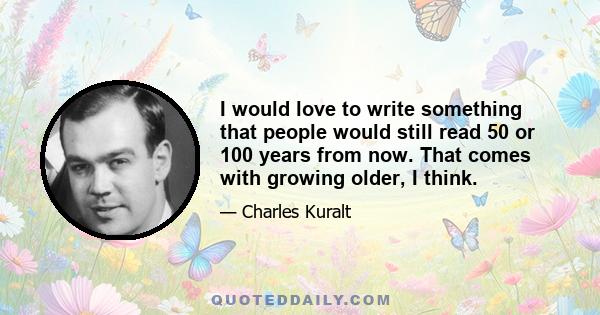 I would love to write something that people would still read 50 or 100 years from now. That comes with growing older, I think.