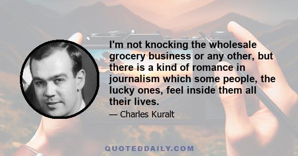 I'm not knocking the wholesale grocery business or any other, but there is a kind of romance in journalism which some people, the lucky ones, feel inside them all their lives.