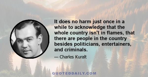 It does no harm just once in a while to acknowledge that the whole country isn't in flames, that there are people in the country besides politicians, entertainers, and criminals.