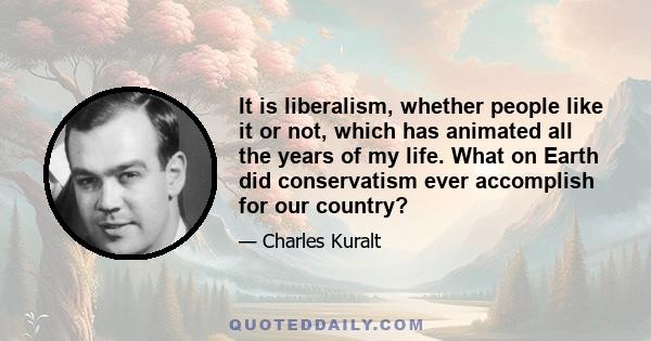 It is liberalism, whether people like it or not, which has animated all the years of my life. What on Earth did conservatism ever accomplish for our country?