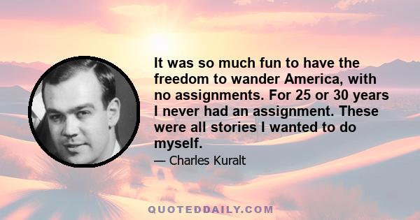 It was so much fun to have the freedom to wander America, with no assignments. For 25 or 30 years I never had an assignment. These were all stories I wanted to do myself.