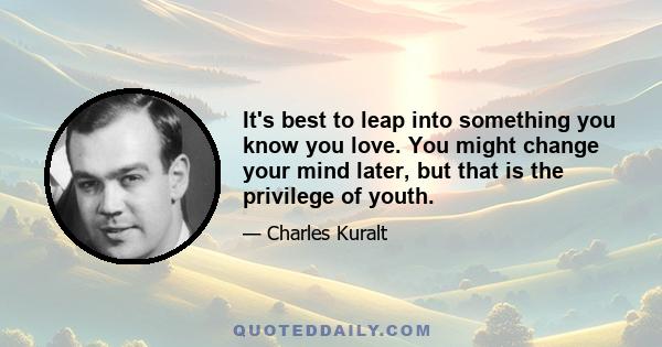 It's best to leap into something you know you love. You might change your mind later, but that is the privilege of youth.