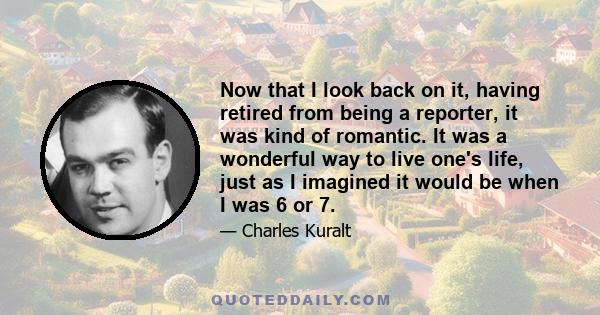 Now that I look back on it, having retired from being a reporter, it was kind of romantic. It was a wonderful way to live one's life, just as I imagined it would be when I was 6 or 7.