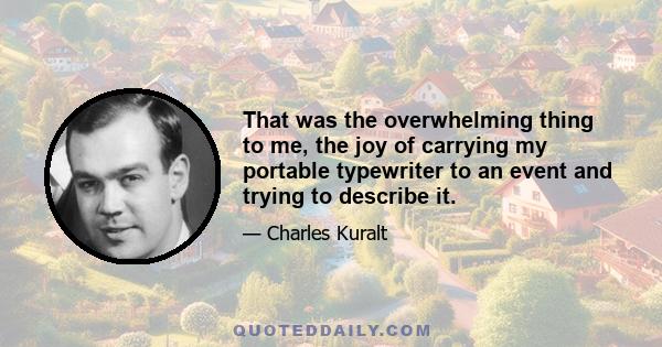 That was the overwhelming thing to me, the joy of carrying my portable typewriter to an event and trying to describe it.