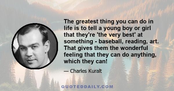 The greatest thing you can do in life is to tell a young boy or girl that they're 'the very best' at something - baseball, reading, art. That gives them the wonderful feeling that they can do anything, which they can!