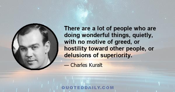 There are a lot of people who are doing wonderful things, quietly, with no motive of greed, or hostility toward other people, or delusions of superiority.