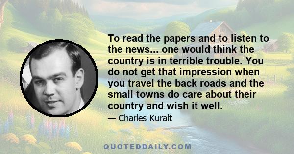 To read the papers and to listen to the news... one would think the country is in terrible trouble. You do not get that impression when you travel the back roads and the small towns do care about their country and wish