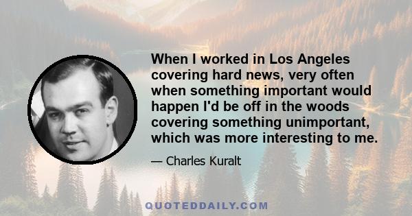 When I worked in Los Angeles covering hard news, very often when something important would happen I'd be off in the woods covering something unimportant, which was more interesting to me.