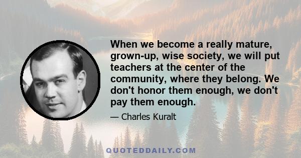 When we become a really mature, grown-up, wise society, we will put teachers at the center of the community, where they belong. We don't honor them enough, we don't pay them enough.