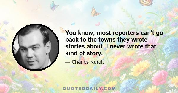 You know, most reporters can't go back to the towns they wrote stories about. I never wrote that kind of story.