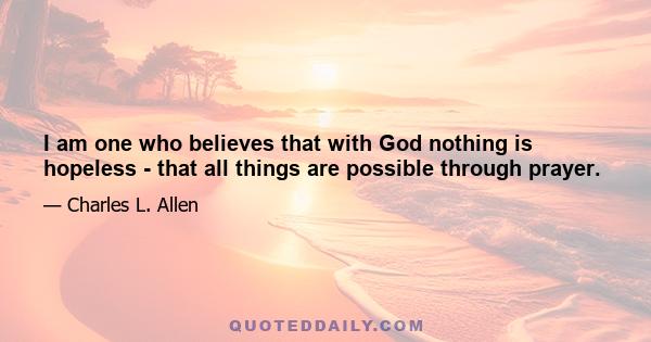 I am one who believes that with God nothing is hopeless - that all things are possible through prayer.