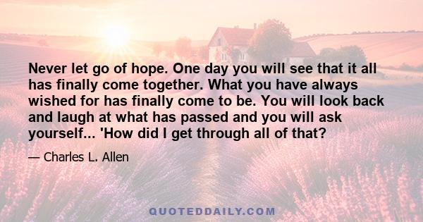 Never let go of hope. One day you will see that it all has finally come together. What you have always wished for has finally come to be. You will look back and laugh at what has passed and you will ask yourself... 'How 