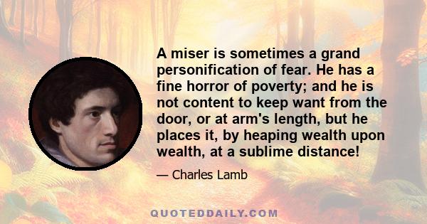 A miser is sometimes a grand personification of fear. He has a fine horror of poverty; and he is not content to keep want from the door, or at arm's length, but he places it, by heaping wealth upon wealth, at a sublime