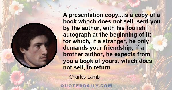 A presentation copy...is a copy of a book whoch does not sell, sent you by the author, with his foolish autograph at the beginning of it; for which, if a stranger, he only demands your friendship; if a brother author,