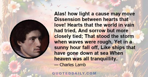 Alas! how light a cause may move Dissension between hearts that love! Hearts that the world in vain had tried, And sorrow but more closely tied; That stood the storm when waves were rough, Yet in a sunny hour fall off,