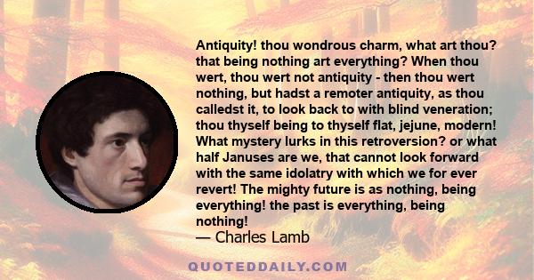 Antiquity! thou wondrous charm, what art thou? that being nothing art everything? When thou wert, thou wert not antiquity - then thou wert nothing, but hadst a remoter antiquity, as thou calledst it, to look back to