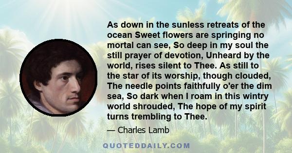 As down in the sunless retreats of the ocean Sweet flowers are springing no mortal can see, So deep in my soul the still prayer of devotion, Unheard by the world, rises silent to Thee. As still to the star of its