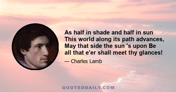 As half in shade and half in sun This world along its path advances, May that side the sun 's upon Be all that e'er shall meet thy glances!