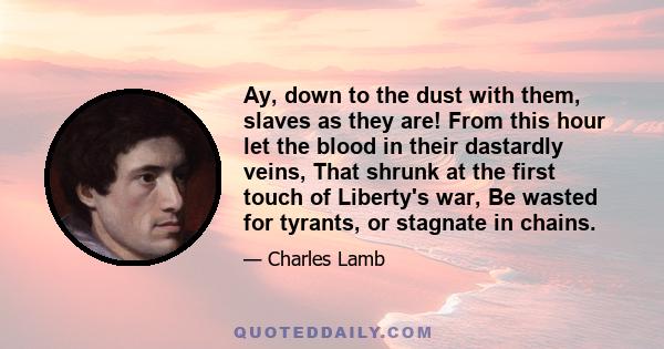 Ay, down to the dust with them, slaves as they are! From this hour let the blood in their dastardly veins, That shrunk at the first touch of Liberty's war, Be wasted for tyrants, or stagnate in chains.