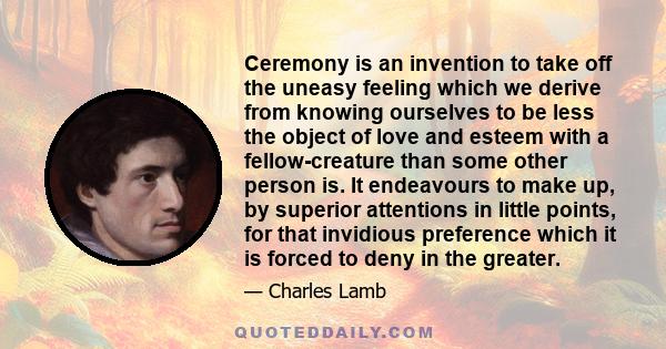 Ceremony is an invention to take off the uneasy feeling which we derive from knowing ourselves to be less the object of love and esteem with a fellow-creature than some other person is. It endeavours to make up, by