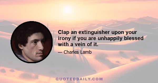 Clap an extinguisher upon your irony if you are unhappily blessed with a vein of it.