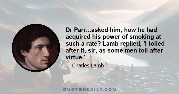 Dr Parr...asked him, how he had acquired his power of smoking at such a rate? Lamb replied, 'I toiled after it, sir, as some men toil after virtue.'