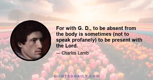 For with G. D., to be absent from the body is sometimes (not to speak profanely) to be present with the Lord.