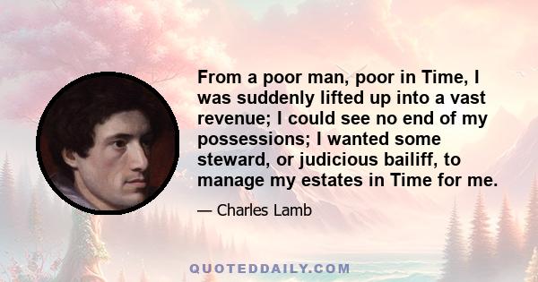 From a poor man, poor in Time, I was suddenly lifted up into a vast revenue; I could see no end of my possessions; I wanted some steward, or judicious bailiff, to manage my estates in Time for me.