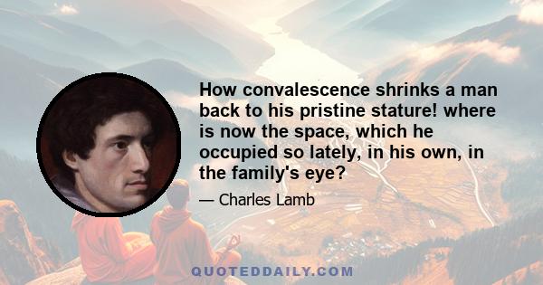 How convalescence shrinks a man back to his pristine stature! where is now the space, which he occupied so lately, in his own, in the family's eye?