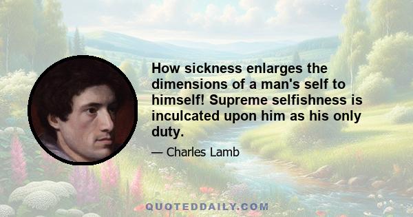 How sickness enlarges the dimensions of a man's self to himself! Supreme selfishness is inculcated upon him as his only duty.