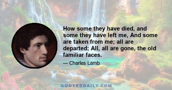 How some they have died, and some they have left me, And some are taken from me; all are departed; All, all are gone, the old familiar faces.