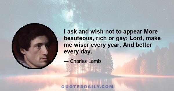 I ask and wish not to appear More beauteous, rich or gay: Lord, make me wiser every year, And better every day.