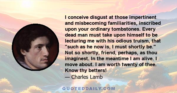 I conceive disgust at those impertinent and misbecoming familiarities, inscribed upon your ordinary tombstones. Every dead man must take upon himself to be lecturing me with his odious truism, that such as he now is, I