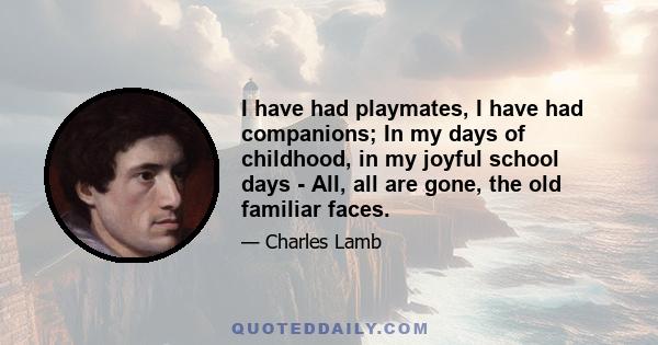 I have had playmates, I have had companions; In my days of childhood, in my joyful school days - All, all are gone, the old familiar faces.