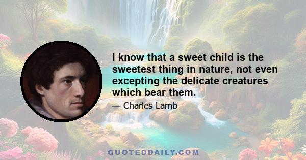 I know that a sweet child is the sweetest thing in nature, not even excepting the delicate creatures which bear them.