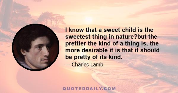 I know that a sweet child is the sweetest thing in nature?but the prettier the kind of a thing is, the more desirable it is that it should be pretty of its kind.