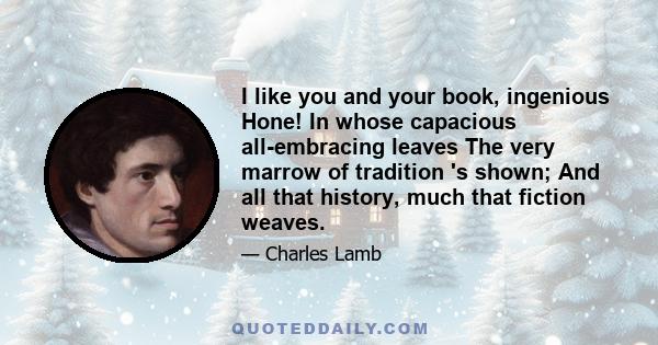 I like you and your book, ingenious Hone! In whose capacious all-embracing leaves The very marrow of tradition 's shown; And all that history, much that fiction weaves.