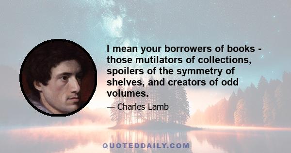 I mean your borrowers of books - those mutilators of collections, spoilers of the symmetry of shelves, and creators of odd volumes.