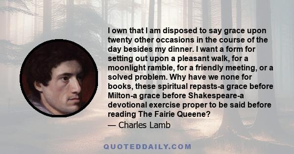 I own that I am disposed to say grace upon twenty other occasions in the course of the day besides my dinner. I want a form for setting out upon a pleasant walk, for a moonlight ramble, for a friendly meeting, or a