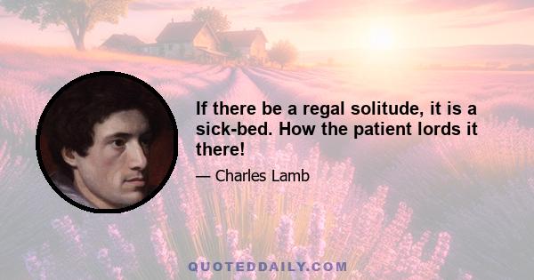 If there be a regal solitude, it is a sick-bed. How the patient lords it there!