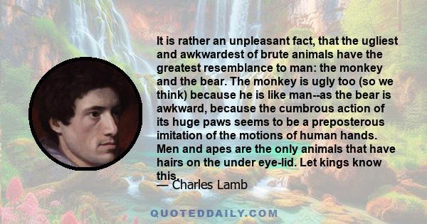 It is rather an unpleasant fact, that the ugliest and awkwardest of brute animals have the greatest resemblance to man: the monkey and the bear. The monkey is ugly too (so we think) because he is like man--as the bear