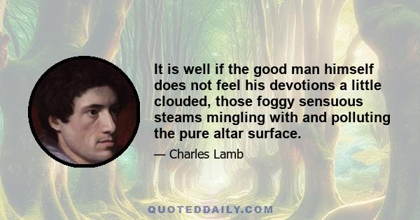 It is well if the good man himself does not feel his devotions a little clouded, those foggy sensuous steams mingling with and polluting the pure altar surface.