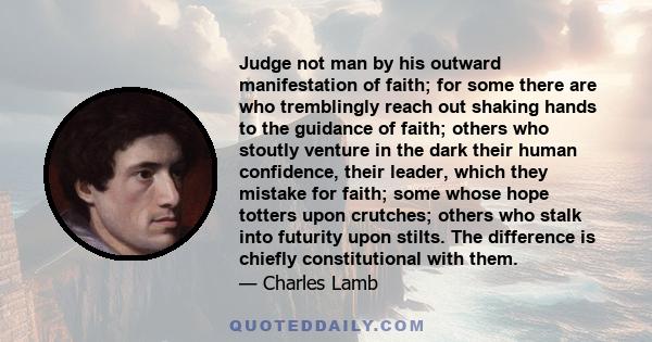 Judge not man by his outward manifestation of faith; for some there are who tremblingly reach out shaking hands to the guidance of faith; others who stoutly venture in the dark their human confidence, their leader,